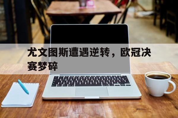 尤文图斯遭遇逆转，欧冠决赛梦碎