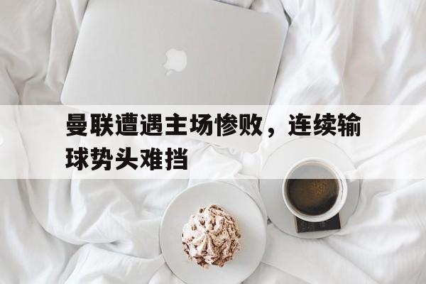 曼联遭遇主场惨败，连续输球势头难挡