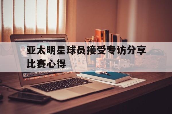 亚太明星球员接受专访分享比赛心得